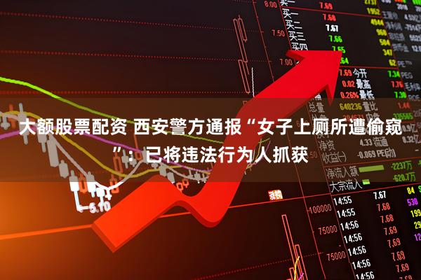 大额股票配资 西安警方通报“女子上厕所遭偷窥”：已将违法行为人抓获