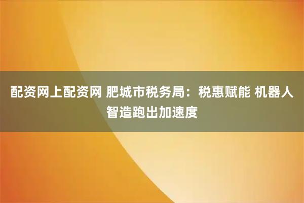 配资网上配资网 肥城市税务局：税惠赋能 机器人智造跑出加速度