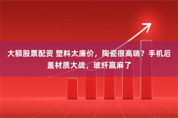大额股票配资 塑料太廉价，陶瓷很高端？手机后盖材质大战，玻纤赢麻了