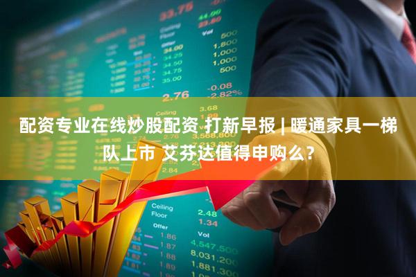 配资专业在线炒股配资 打新早报 | 暖通家具一梯队上市 艾芬达值得申购么？