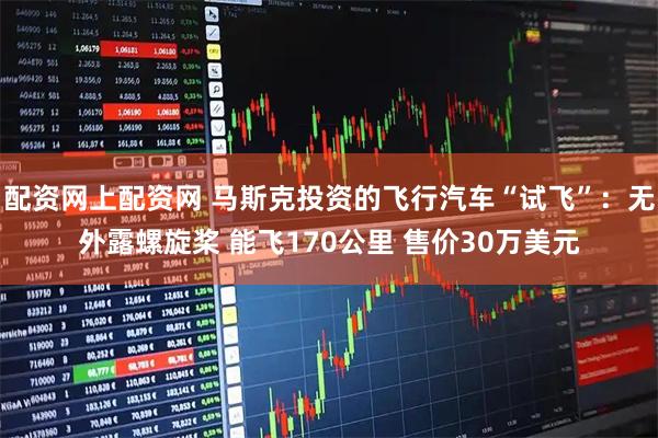 配资网上配资网 马斯克投资的飞行汽车“试飞”：无外露螺旋桨 能飞170公里 售价30万美元