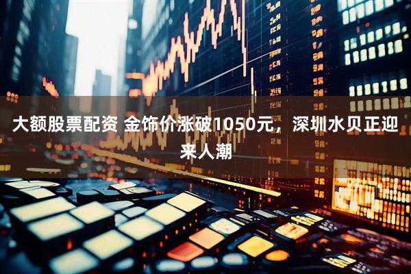 大额股票配资 金饰价涨破1050元，深圳水贝正迎来人潮