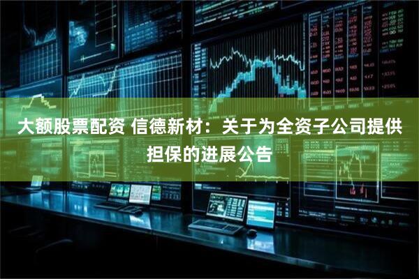 大额股票配资 信德新材：关于为全资子公司提供担保的进展公告