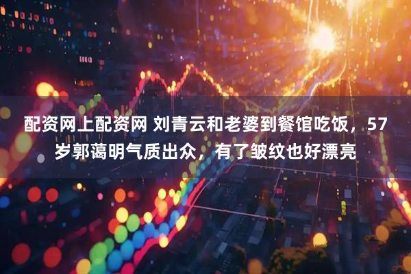配资网上配资网 刘青云和老婆到餐馆吃饭，57岁郭蔼明气质出众，有了皱纹也好漂亮