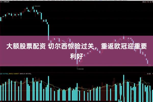 大额股票配资 切尔西惊险过关，重返欧冠迎重要利好