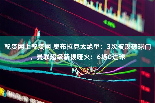 配资网上配资网 奥布拉克太绝望：3次被攻破球门，曼联超级新援哑火：6场0进球