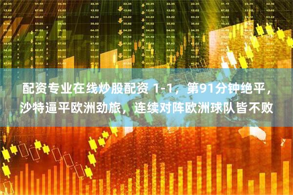 配资专业在线炒股配资 1-1，第91分钟绝平，沙特逼平欧洲劲旅，连续对阵欧洲球队皆不败