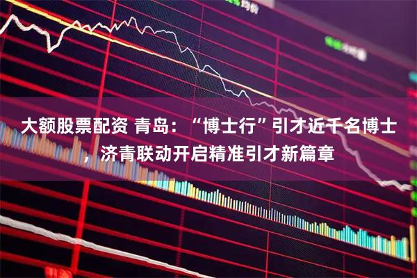 大额股票配资 青岛：“博士行”引才近千名博士，济青联动开启精准引才新篇章