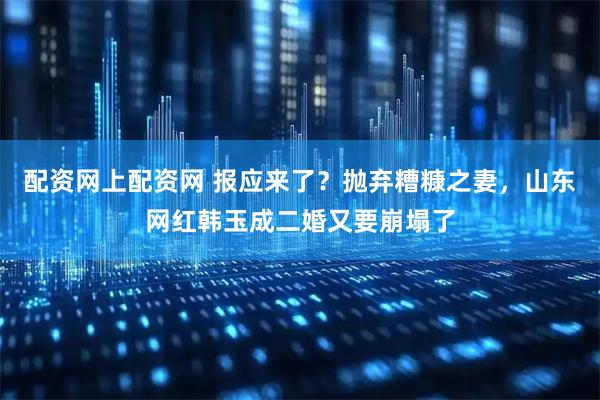 配资网上配资网 报应来了？抛弃糟糠之妻，山东网红韩玉成二婚又要崩塌了