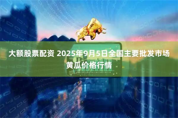 大额股票配资 2025年9月5日全国主要批发市场黄瓜价格行情