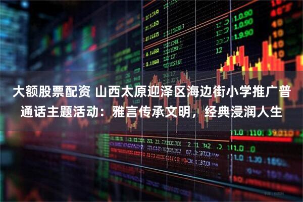 大额股票配资 山西太原迎泽区海边街小学推广普通话主题活动：雅言传承文明，经典浸润人生