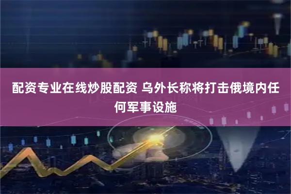 配资专业在线炒股配资 乌外长称将打击俄境内任何军事设施