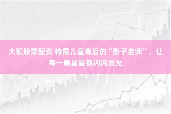 大额股票配资 特需儿童背后的“影子老师”，让每一颗星星都闪闪发光