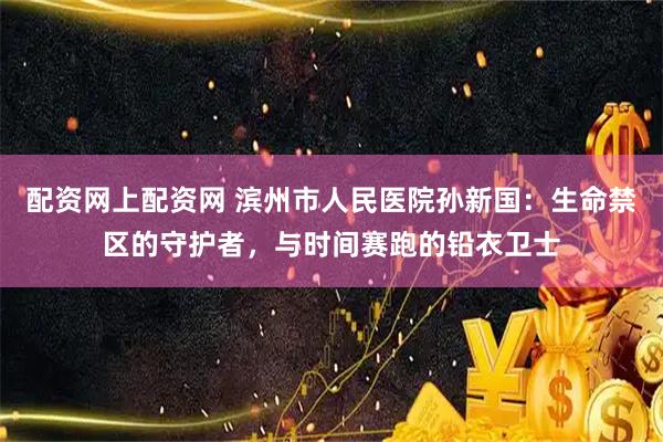 配资网上配资网 滨州市人民医院孙新国：生命禁区的守护者，与时间赛跑的铅衣卫士