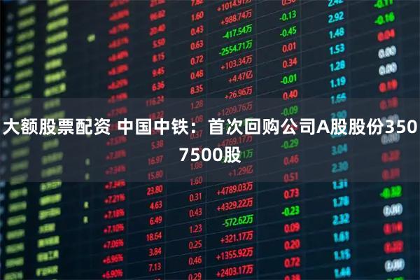 大额股票配资 中国中铁：首次回购公司A股股份3507500股