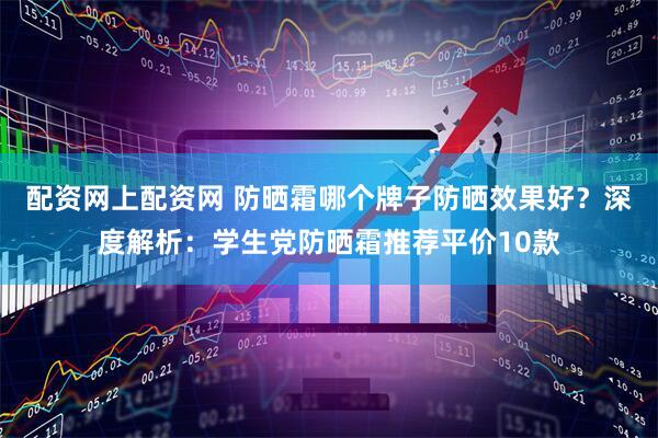 配资网上配资网 防晒霜哪个牌子防晒效果好？深度解析：学生党防晒霜推荐平价10款