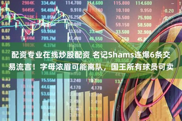 配资专业在线炒股配资 名记Shams连爆6条交易流言！字母浓眉可能离队，国王所有球员可卖