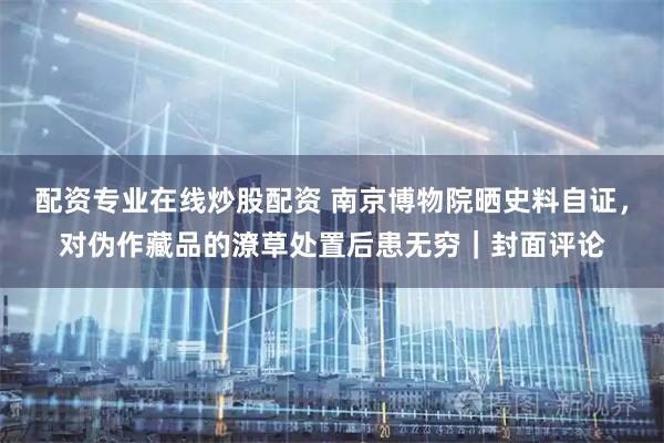 配资专业在线炒股配资 南京博物院晒史料自证，对伪作藏品的潦草处置后患无穷｜封面评论