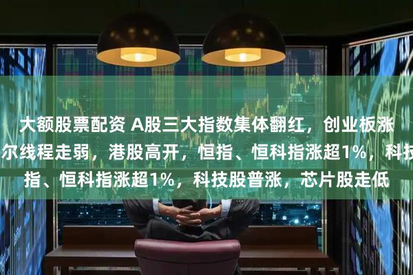 大额股票配资 A股三大指数集体翻红，创业板涨超1%，有色普涨，摩尔线程走弱，港股高开，恒指、恒科指涨超1%，科技股普涨，芯片股走低