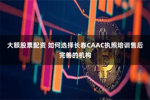 大额股票配资 如何选择长春CAAC执照培训售后完善的机构