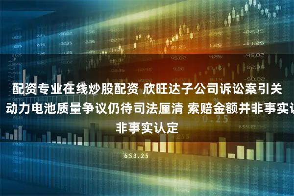配资专业在线炒股配资 欣旺达子公司诉讼案引关注:动力电池质量争议仍待司法厘清 索赔金额并非事实认定