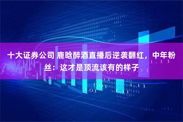 十大证券公司 鹿晗醉酒直播后逆袭翻红，中年粉丝：这才是顶流该有的样子