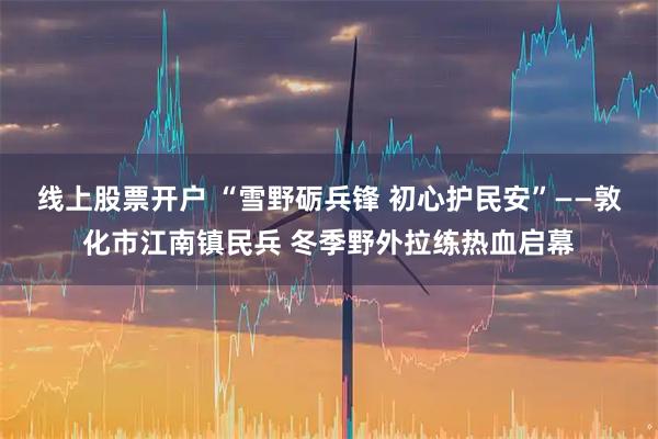 线上股票开户 “雪野砺兵锋 初心护民安”——敦化市江南镇民兵 冬季野外拉练热血启幕