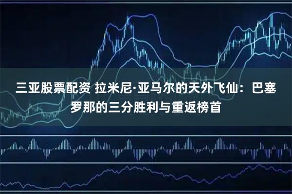 三亚股票配资 拉米尼·亚马尔的天外飞仙：巴塞罗那的三分胜利与重返榜首