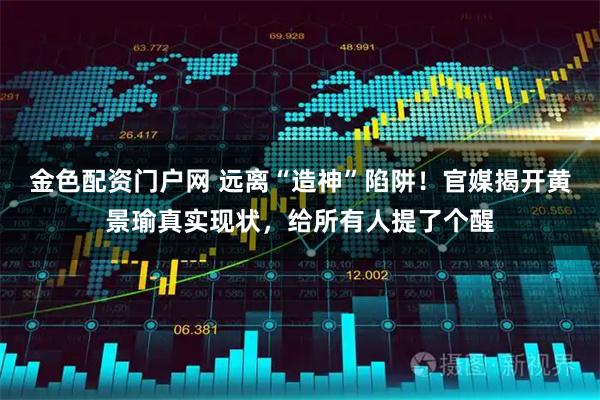 金色配资门户网 远离“造神”陷阱！官媒揭开黄景瑜真实现状，给所有人提了个醒