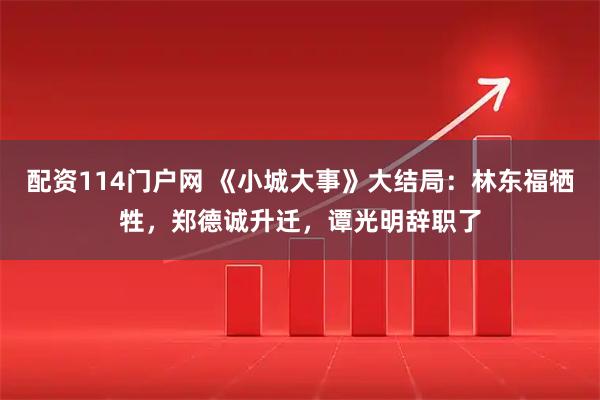 配资114门户网 《小城大事》大结局：林东福牺牲，郑德诚升迁，谭光明辞职了