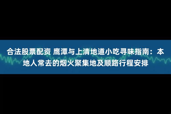 合法股票配资 鹰潭与上清地道小吃寻味指南：本地人常去的烟火聚集地及顺路行程安排
