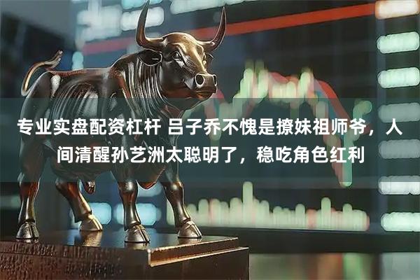 专业实盘配资杠杆 吕子乔不愧是撩妹祖师爷，人间清醒孙艺洲太聪明了，稳吃角色红利