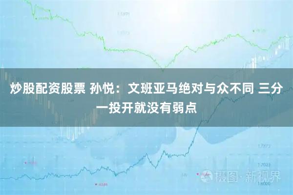 炒股配资股票 孙悦：文班亚马绝对与众不同 三分一投开就没有弱点