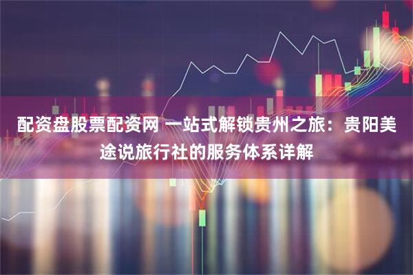 配资盘股票配资网 一站式解锁贵州之旅：贵阳美途说旅行社的服务体系详解