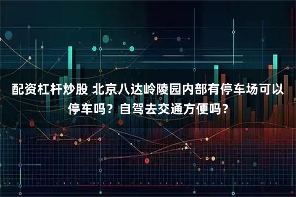 配资杠杆炒股 北京八达岭陵园内部有停车场可以停车吗？自驾去交通方便吗？