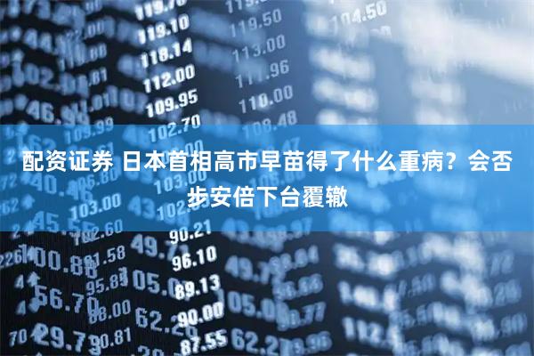 配资证券 日本首相高市早苗得了什么重病？会否步安倍下台覆辙