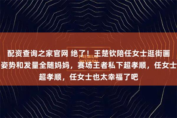 配资查询之家官网 绝了！王楚钦陪任女士逛街画面曝光，走路姿势和发量全随妈妈，赛场王者私下超孝顺，任女士也太幸福了吧