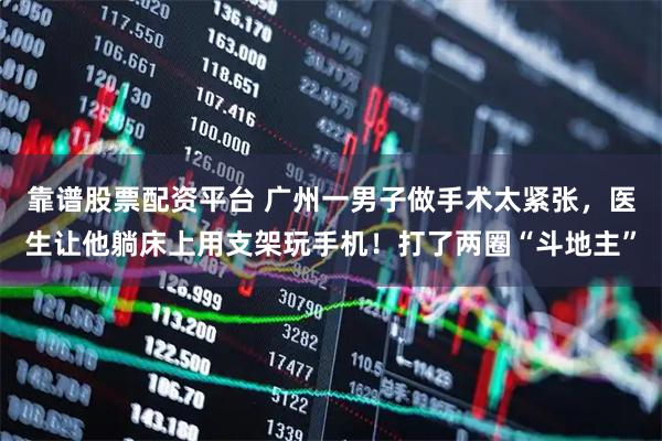 靠谱股票配资平台 广州一男子做手术太紧张，医生让他躺床上用支架玩手机！打了两圈“斗地主”