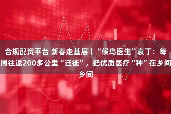 合规配资平台 新春走基层丨“候鸟医生”袁丁：每周往返200多公里“迁徙”，把优质医疗“种”在乡间