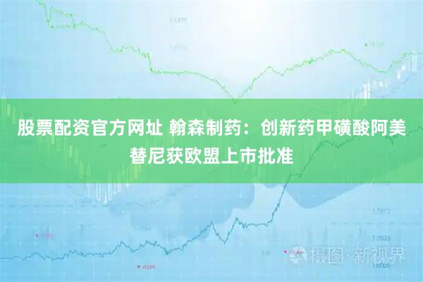 股票配资官方网址 翰森制药：创新药甲磺酸阿美替尼获欧盟上市批准