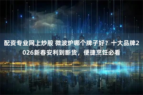 配资专业网上炒股 微波炉哪个牌子好？十大品牌2026新春安利到断货，便捷烹饪必看