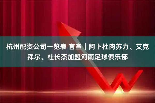 杭州配资公司一览表 官宣｜阿卜杜肉苏力、艾克拜尔、杜长杰加盟河南足球俱乐部