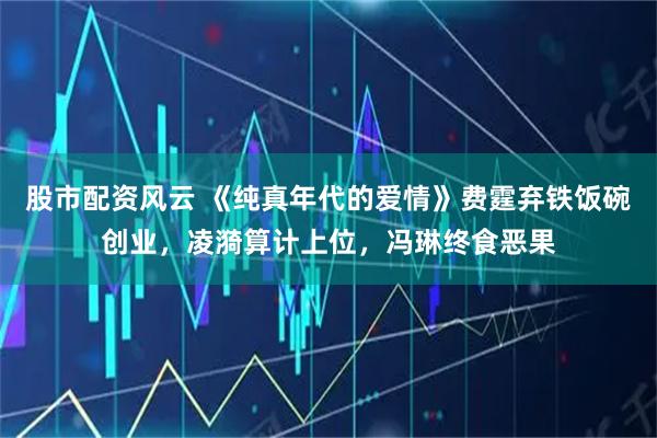 股市配资风云 《纯真年代的爱情》费霆弃铁饭碗创业，凌漪算计上位，冯琳终食恶果