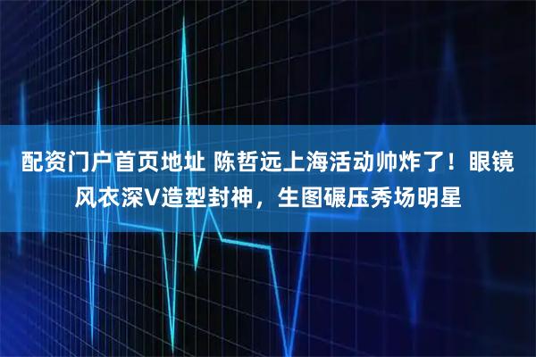 配资门户首页地址 陈哲远上海活动帅炸了！眼镜风衣深V造型封神，生图碾压秀场明星