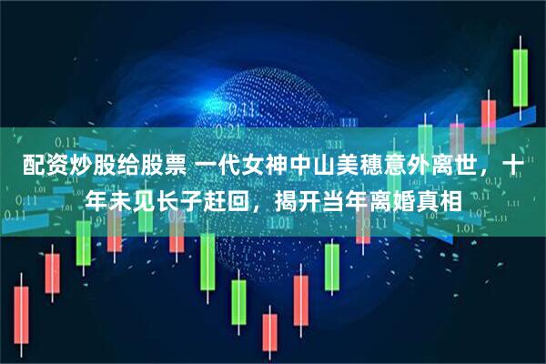 配资炒股给股票 一代女神中山美穗意外离世，十年未见长子赶回，揭开当年离婚真相