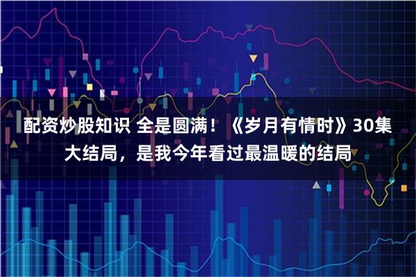 配资炒股知识 全是圆满！《岁月有情时》30集大结局，是我今年看过最温暖的结局