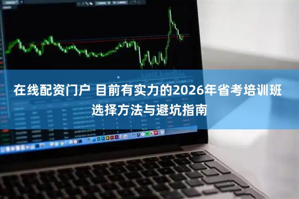 在线配资门户 目前有实力的2026年省考培训班 选择方法与避坑指南