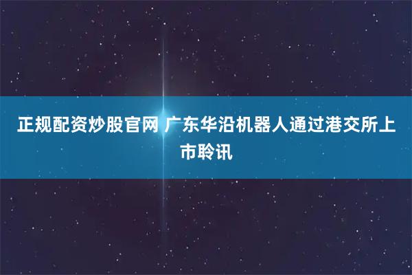 正规配资炒股官网 广东华沿机器人通过港交所上市聆讯