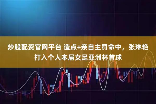 炒股配资官网平台 造点+亲自主罚命中，张琳艳打入个人本届女足亚洲杯首球