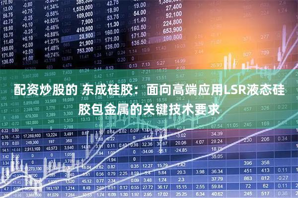 配资炒股的 东成硅胶：面向高端应用LSR液态硅胶包金属的关键技术要求